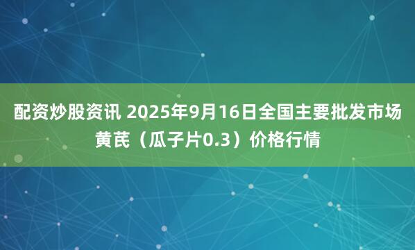 配资炒股资讯 2025年9月16日全国主要批发市场黄芪（瓜子片0.3）价格行情
