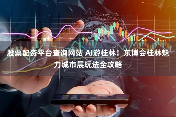 股票配资平台查询网站 AI游桂林！东博会桂林魅力城市展玩法全攻略