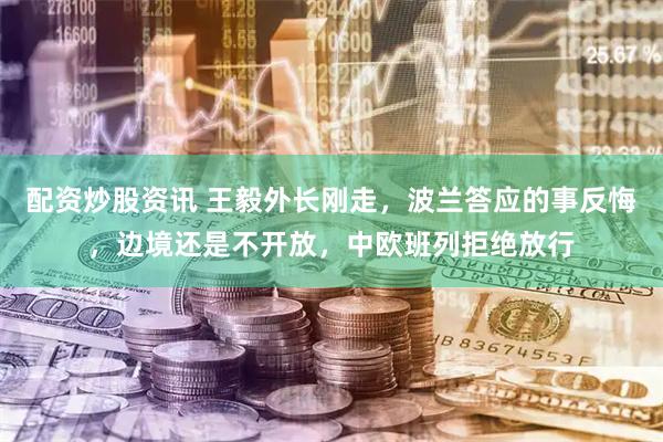 配资炒股资讯 王毅外长刚走，波兰答应的事反悔，边境还是不开放，中欧班列拒绝放行