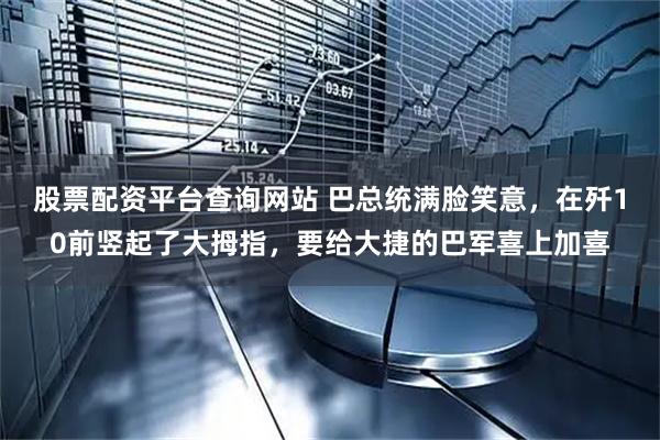 股票配资平台查询网站 巴总统满脸笑意，在歼10前竖起了大拇指，要给大捷的巴军喜上加喜