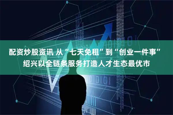 配资炒股资讯 从“七天免租”到“创业一件事” 绍兴以全链条服务打造人才生态最优市