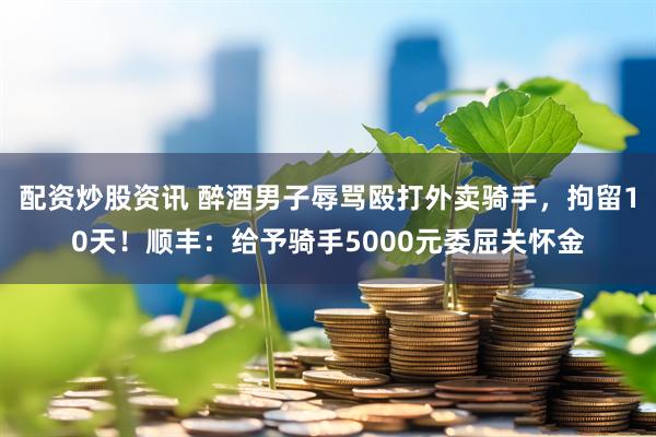配资炒股资讯 醉酒男子辱骂殴打外卖骑手，拘留10天！顺丰：给予骑手5000元委屈关怀金