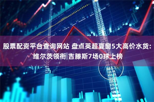 股票配资平台查询网站 盘点英超夏窗5大高价水货: 维尔茨领衔 吉滕斯7场0球上榜