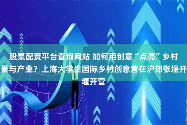 股票配资平台查询网站 如何用创意“点亮”乡村风景与产业？上海大学生国际乡村创意营在沪郊张堰开营