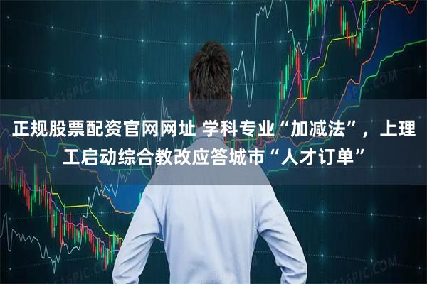 正规股票配资官网网址 学科专业“加减法”，上理工启动综合教改应答城市“人才订单”