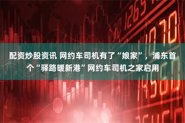 配资炒股资讯 网约车司机有了“娘家”，浦东首个“驿路暖新港”网约车司机之家启用