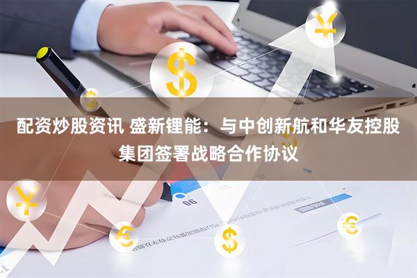 配资炒股资讯 盛新锂能：与中创新航和华友控股集团签署战略合作协议