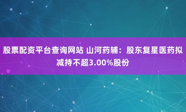 股票配资平台查询网站 山河药辅：股东复星医药拟减持不超3.00%股份