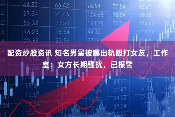 配资炒股资讯 知名男星被曝出轨殴打女友，工作室：女方长期骚扰，已报警
