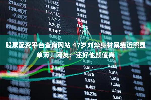 股票配资平台查询网站 47岁刘烨身材暴瘦近照显单薄，网友：还好他颜值高