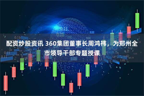 配资炒股资讯 360集团董事长周鸿祎，为郑州全市领导干部专题授课