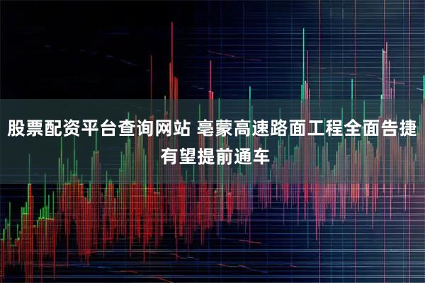 股票配资平台查询网站 亳蒙高速路面工程全面告捷 有望提前通车