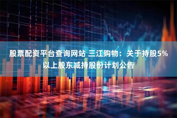 股票配资平台查询网站 三江购物：关于持股5%以上股东减持股份计划公告