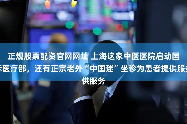 正规股票配资官网网址 上海这家中医医院启动国际医疗部，还有正宗老外“中国迷”坐诊为患者提供服务