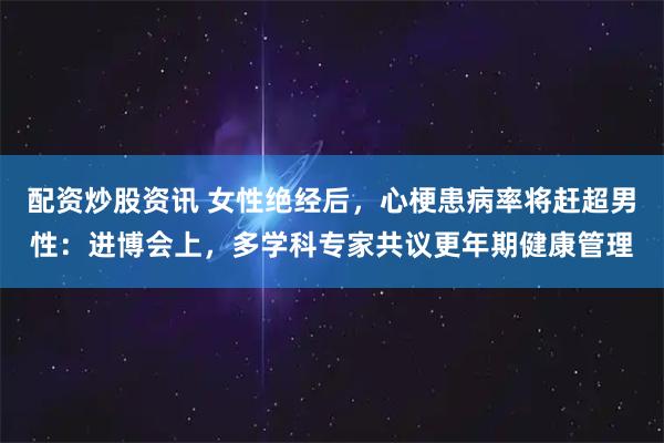 配资炒股资讯 女性绝经后，心梗患病率将赶超男性：进博会上，多学科专家共议更年期健康管理