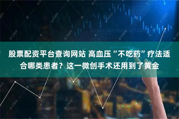 股票配资平台查询网站 高血压“不吃药”疗法适合哪类患者？这一微创手术还用到了黄金