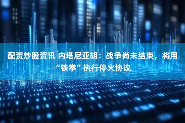 配资炒股资讯 内塔尼亚胡：战争尚未结束，将用“铁拳”执行停火协议
