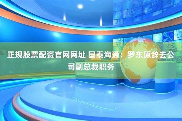 正规股票配资官网网址 国泰海通：罗东原辞去公司副总裁职务