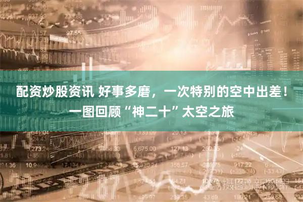 配资炒股资讯 好事多磨，一次特别的空中出差！一图回顾“神二十”太空之旅