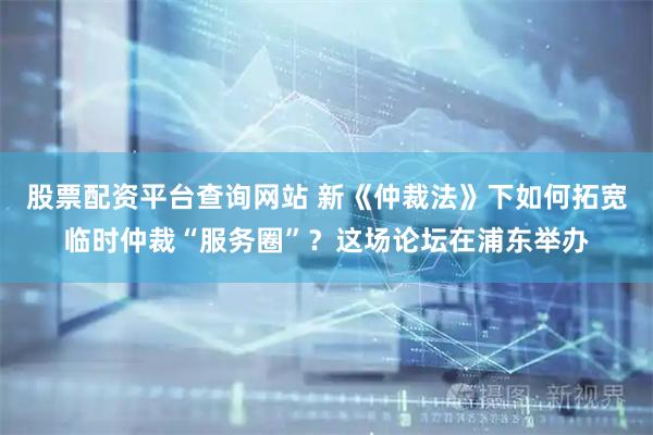 股票配资平台查询网站 新《仲裁法》下如何拓宽临时仲裁“服务圈”？这场论坛在浦东举办