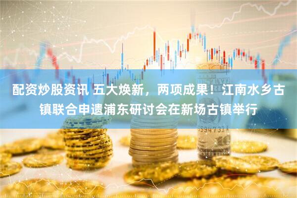 配资炒股资讯 五大焕新，两项成果！江南水乡古镇联合申遗浦东研讨会在新场古镇举行