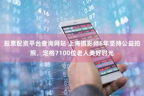 股票配资平台查询网站 上海摄影师6年坚持公益拍照，定格7100位老人美好时光