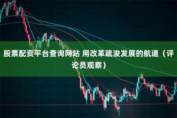 股票配资平台查询网站 用改革疏浚发展的航道（评论员观察）