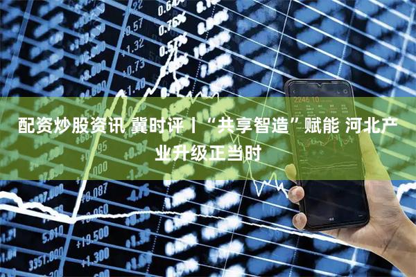 配资炒股资讯 冀时评丨“共享智造”赋能 河北产业升级正当时