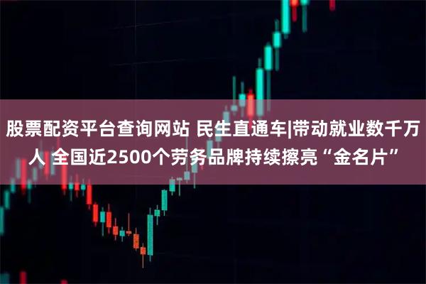 股票配资平台查询网站 民生直通车|带动就业数千万人 全国近2500个劳务品牌持续擦亮“金名片”