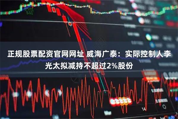 正规股票配资官网网址 威海广泰：实际控制人李光太拟减持不超过2%股份