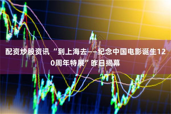 配资炒股资讯 “到上海去——纪念中国电影诞生120周年特展”昨日揭幕