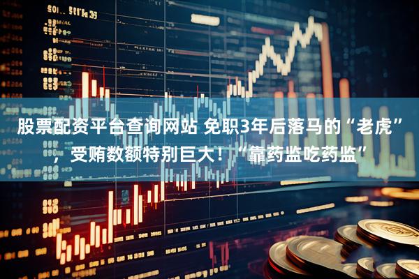 股票配资平台查询网站 免职3年后落马的“老虎”，受贿数额特别巨大！“靠药监吃药监”