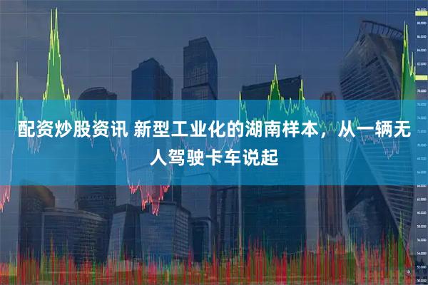 配资炒股资讯 新型工业化的湖南样本，从一辆无人驾驶卡车说起
