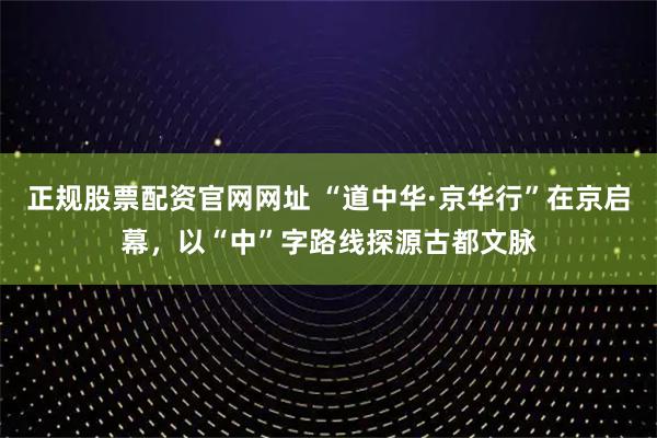 正规股票配资官网网址 “道中华·京华行”在京启幕，以“中”字路线探源古都文脉