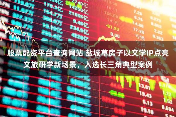 股票配资平台查询网站 盐城草房子以文学IP点亮文旅研学新场景，入选长三角典型案例
