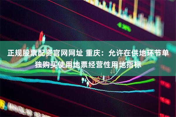 正规股票配资官网网址 重庆：允许在供地环节单独购买使用地票经营性用地指标