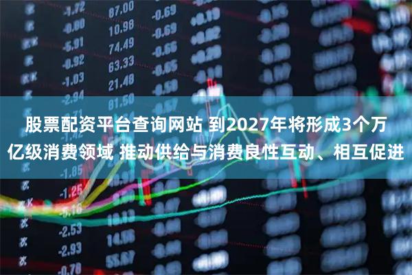 股票配资平台查询网站 到2027年将形成3个万亿级消费领域 推动供给与消费良性互动、相互促进