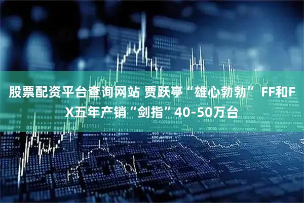 股票配资平台查询网站 贾跃亭“雄心勃勃” FF和FX五年产销“剑指”40-50万台