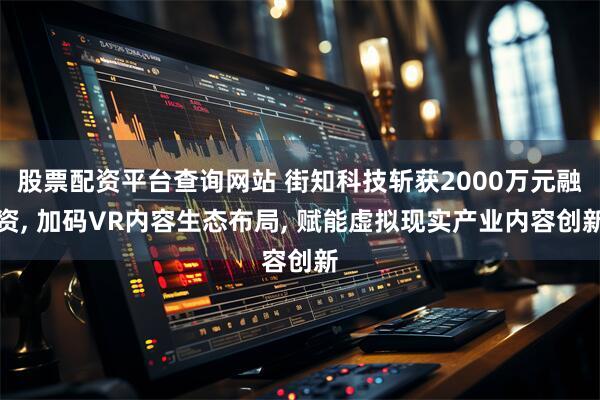 股票配资平台查询网站 街知科技斩获2000万元融资, 加码VR内容生态布局, 赋能虚拟现实产业内容创新
