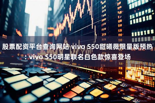 股票配资平台查询网站 vivo S50甜曦薇限量版预热: vivo S50明星联名白色款惊喜登场