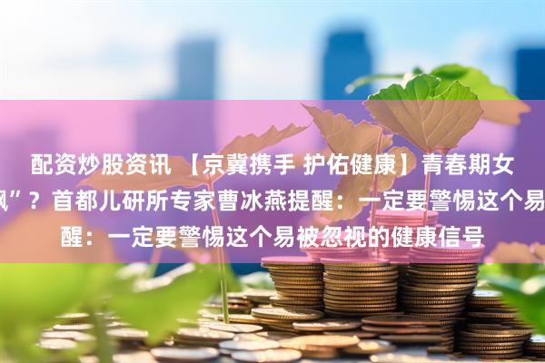 配资炒股资讯 【京冀携手 护佑健康】青春期女孩“月经乱+体重飙”？首都儿研所专家曹冰燕提醒：一定要警惕这个易被忽视的健康信号