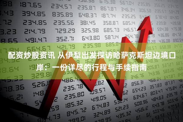 配资炒股资讯 从伊犁出发探访哈萨克斯坦边境口岸：一份详尽的行程与手续指南