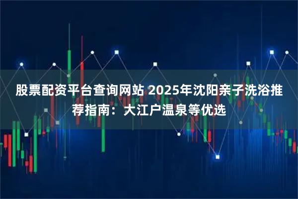 股票配资平台查询网站 2025年沈阳亲子洗浴推荐指南：大江户温泉等优选
