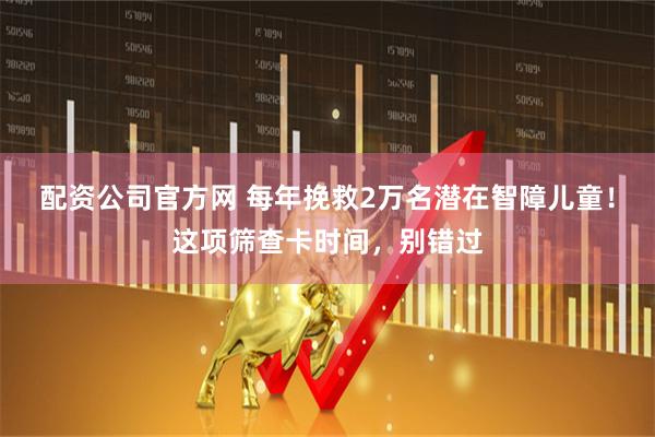 配资公司官方网 每年挽救2万名潜在智障儿童！这项筛查卡时间，别错过