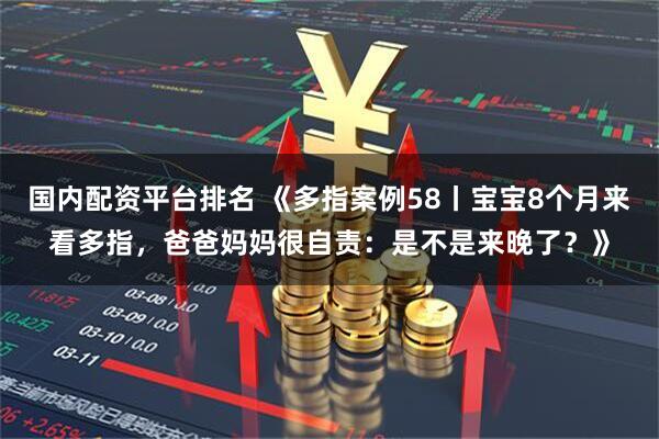 国内配资平台排名 《多指案例58丨宝宝8个月来看多指，爸爸妈妈很自责：是不是来晚了？》
