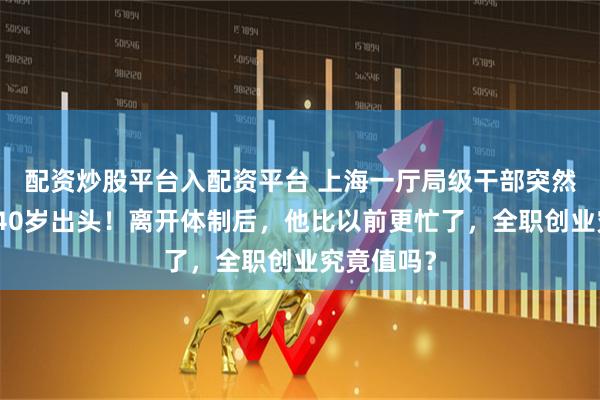 配资炒股平台入配资平台 上海一厅局级干部突然辞职，刚40岁出头！离开体制后，他比以前更忙了，全职创业究竟值吗？
