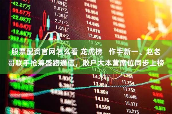 股票配资官网怎么看 龙虎榜   作手新一、赵老哥联手抢筹盛路通信，散户大本营席位同步上榜