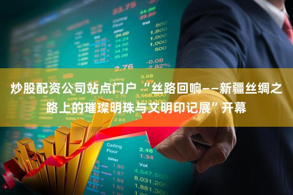 炒股配资公司站点门户 “丝路回响——新疆丝绸之路上的璀璨明珠与文明印记展”开幕
