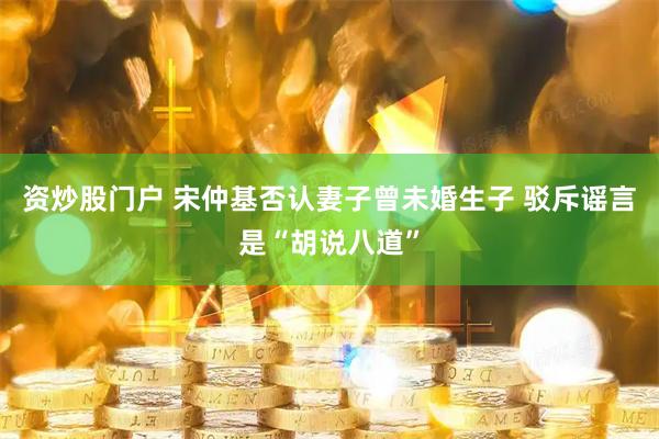 资炒股门户 宋仲基否认妻子曾未婚生子 驳斥谣言是“胡说八道”