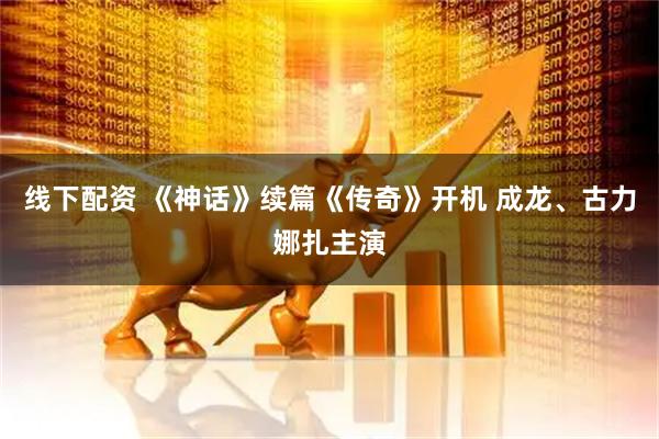 线下配资 《神话》续篇《传奇》开机 成龙、古力娜扎主演